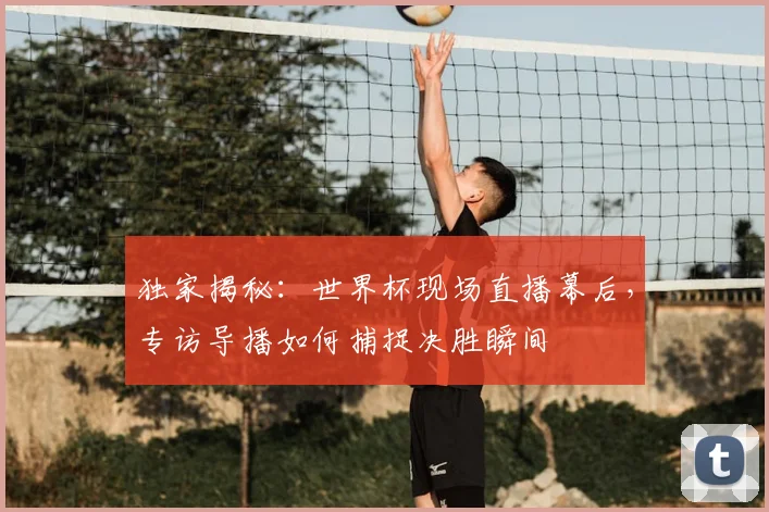 独家揭秘：世界杯现场直播幕后，专访导播如何捕捉决胜瞬间