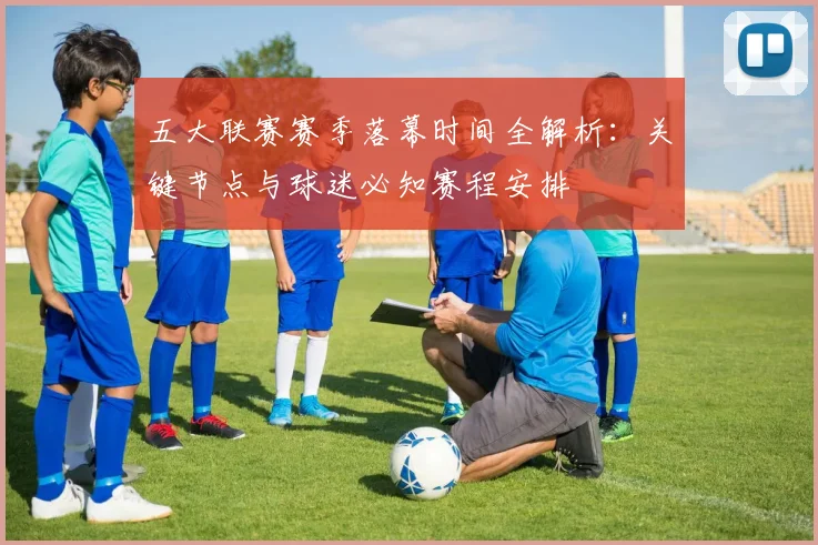 五大联赛赛季落幕时间全解析：关键节点与球迷必知赛程安排