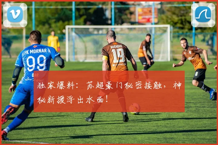 独家爆料：苏超豪门秘密接触，神秘新援浮出水面！