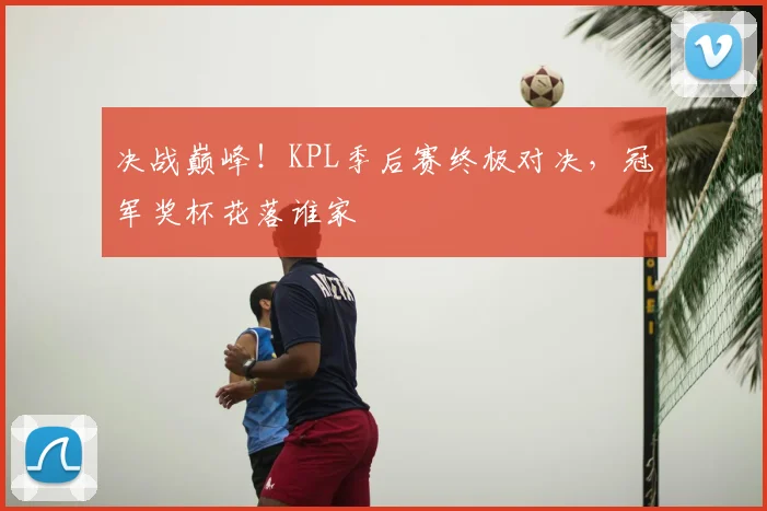 决战巅峰！KPL季后赛终极对决，冠军奖杯花落谁家