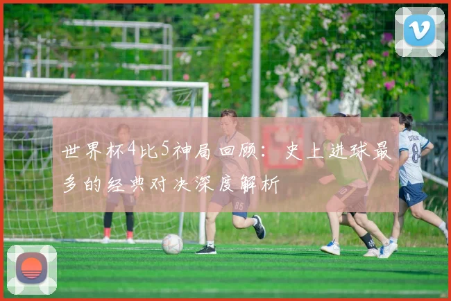 世界杯4比5神局回顾：史上进球最多的经典对决深度解析